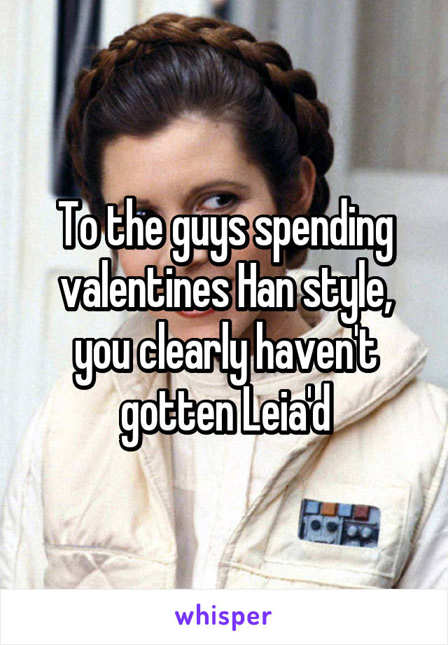 To the guys spending valentines Han style, you clearly haven't gotten Leia'd