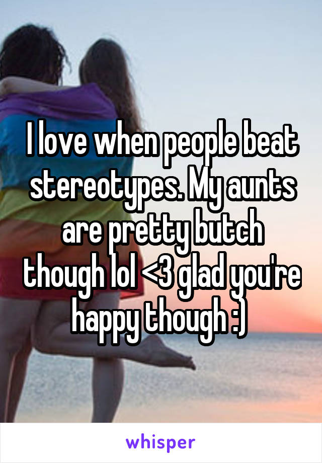 I love when people beat stereotypes. My aunts are pretty butch though lol <3 glad you're happy though :) 