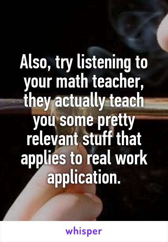 Also, try listening to your math teacher, they actually teach you some pretty relevant stuff that applies to real work application.