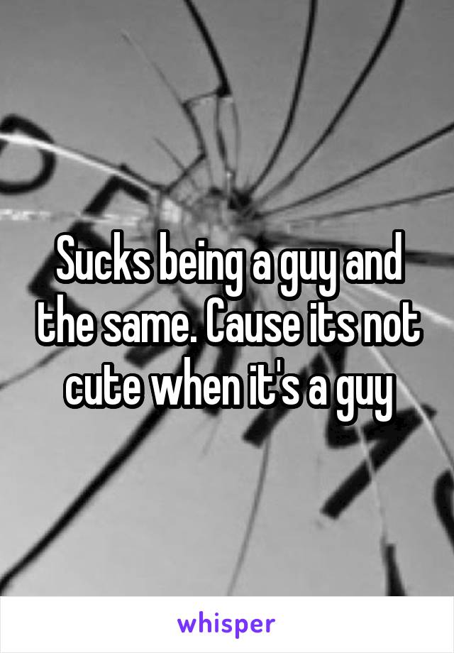 Sucks being a guy and the same. Cause its not cute when it's a guy