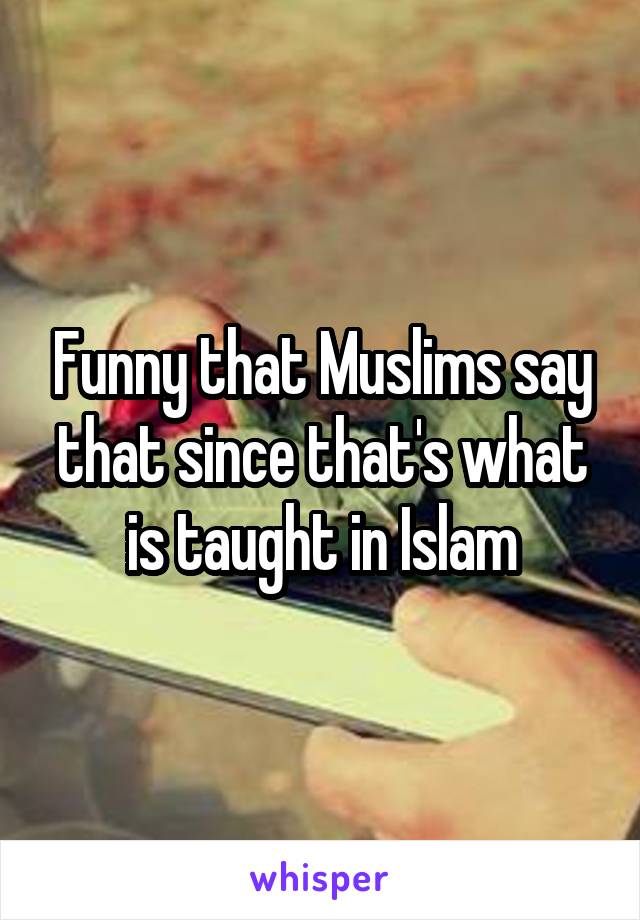 Funny that Muslims say that since that's what is taught in Islam