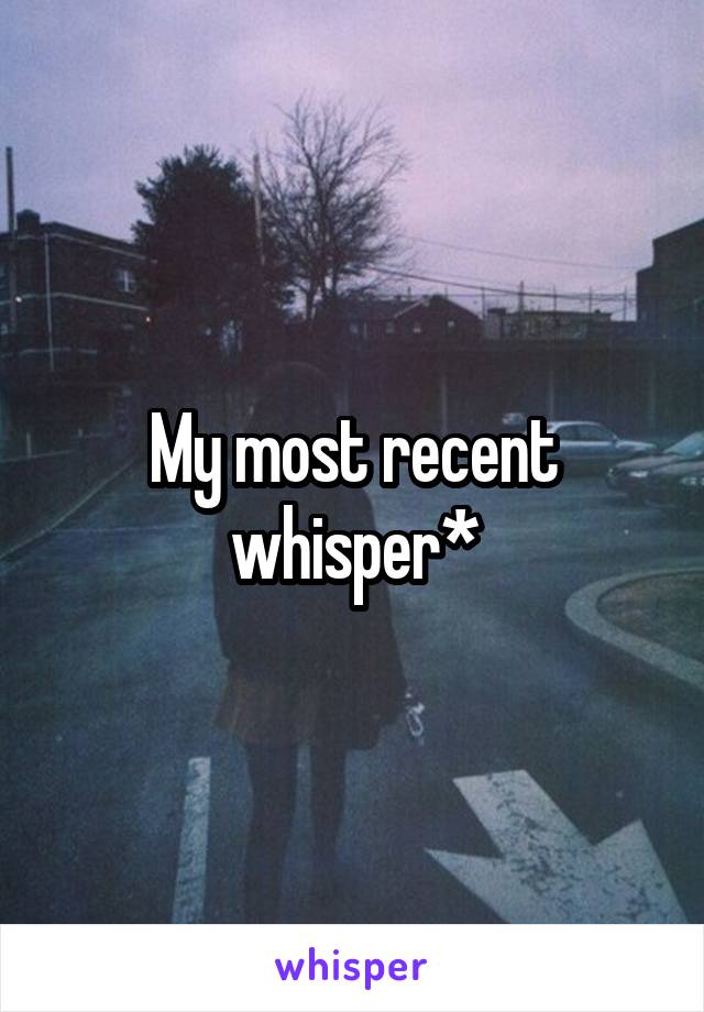 My most recent whisper*