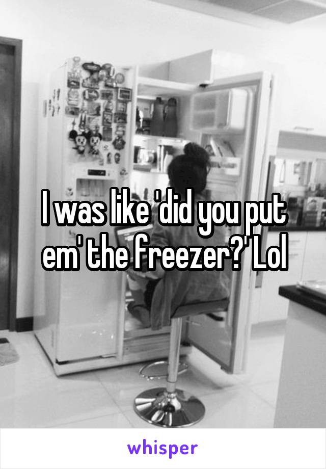 I was like 'did you put em' the freezer?' Lol