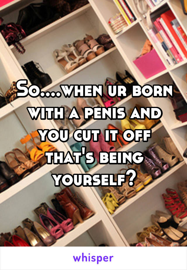 So....when ur born with a penis and you cut it off that's being yourself?