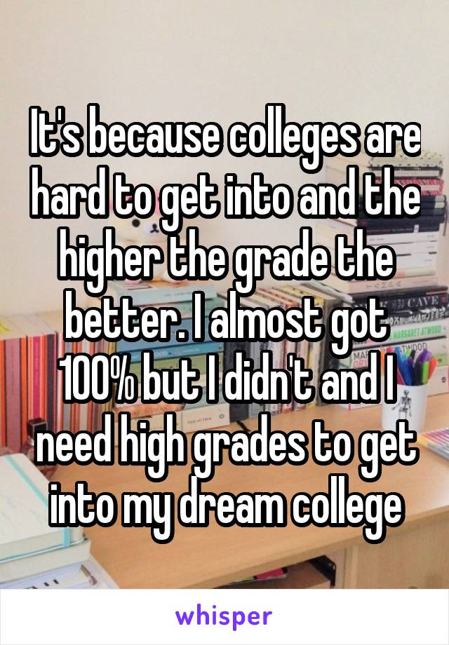 It's because colleges are hard to get into and the higher the grade the better. I almost got 100% but I didn't and I need high grades to get into my dream college