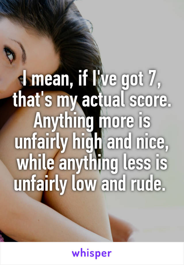 I mean, if I've got 7, that's my actual score. Anything more is unfairly high and nice, while anything less is unfairly low and rude. 