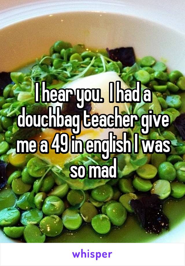 I hear you.  I had a douchbag teacher give me a 49 in english I was so mad
