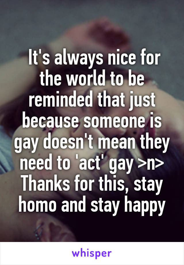  It's always nice for the world to be reminded that just because someone is gay doesn't mean they need to 'act' gay >n> Thanks for this, stay homo and stay happy