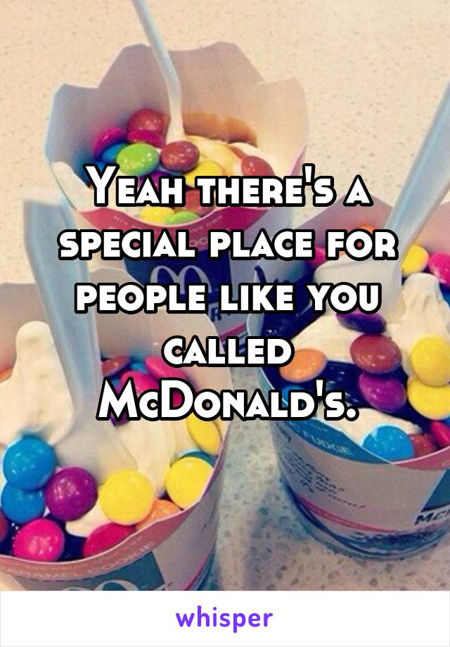 Yeah there's a special place for people like you called McDonald's.
