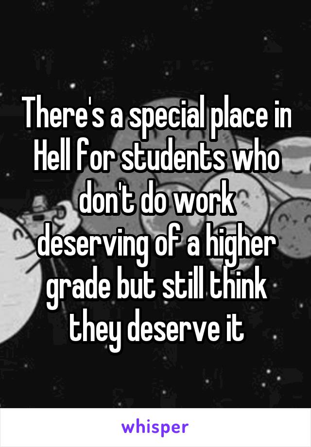 There's a special place in Hell for students who don't do work deserving of a higher grade but still think they deserve it