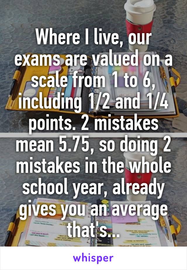 Where I live, our exams are valued on a scale from 1 to 6, including 1/2 and 1/4 points. 2 mistakes mean 5.75, so doing 2 mistakes in the whole school year, already gives you an average that's...