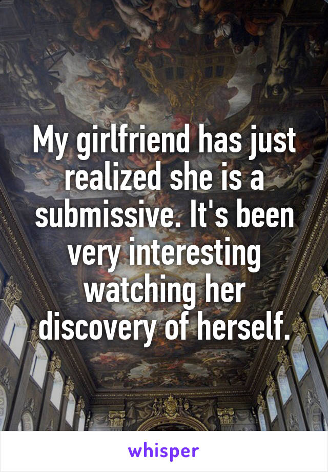 My girlfriend has just realized she is a submissive. It's been very interesting watching her discovery of herself.