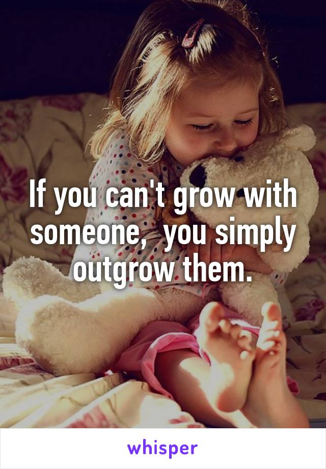 If you can't grow with someone,  you simply outgrow them.