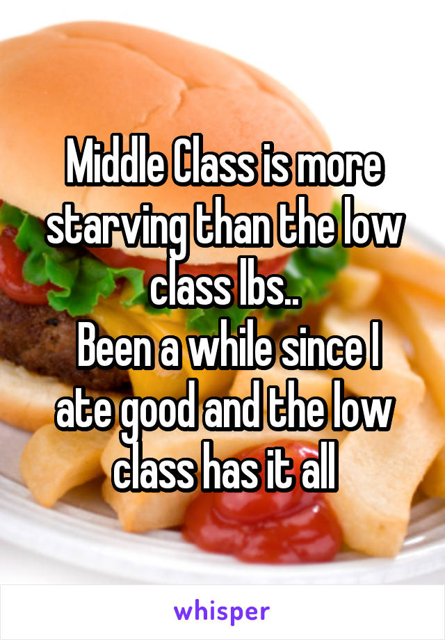 Middle Class is more starving than the low class lbs..
 Been a while since I ate good and the low class has it all