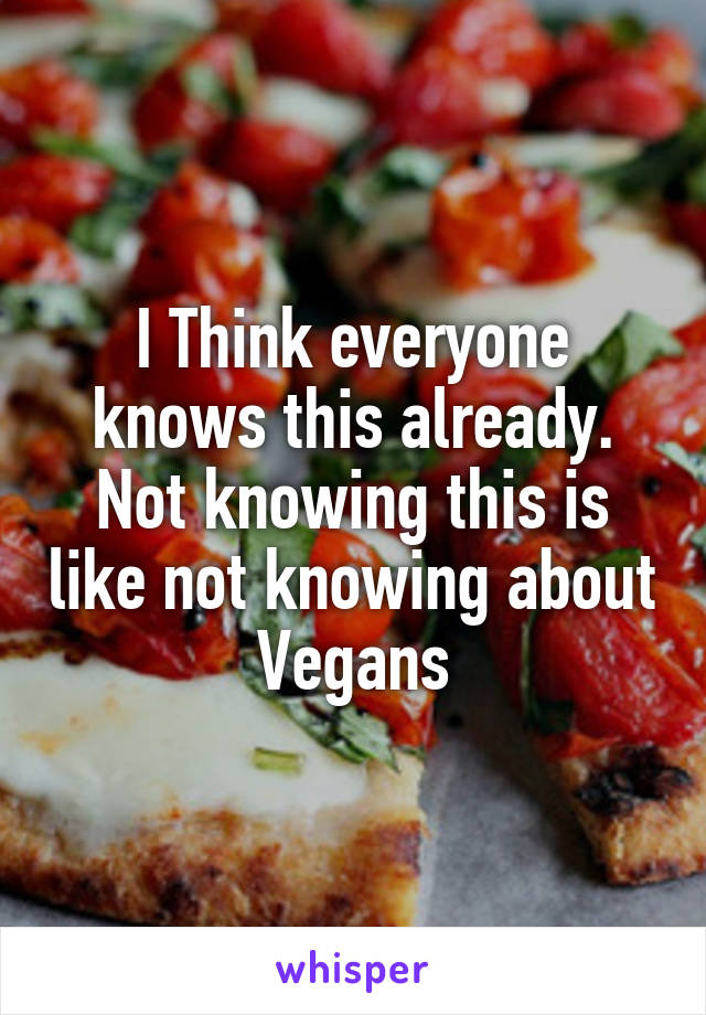 I Think everyone knows this already. Not knowing this is like not knowing about Vegans