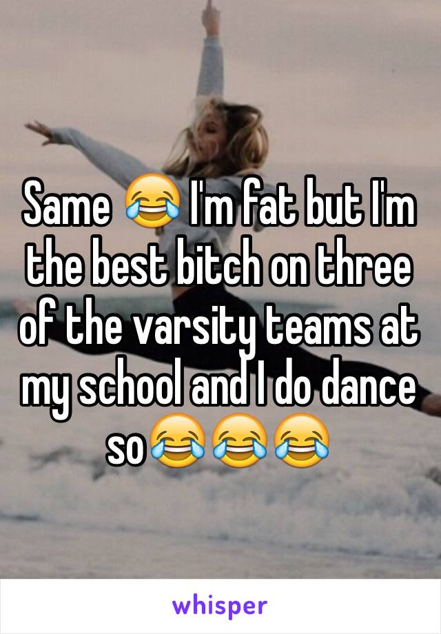 Same 😂 I'm fat but I'm the best bitch on three of the varsity teams at my school and I do dance so😂😂😂