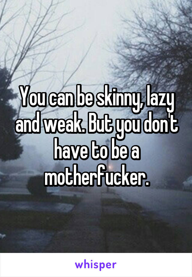 You can be skinny, lazy and weak. But you don't have to be a motherfucker.