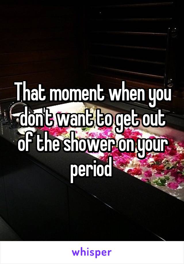 That moment when you don't want to get out of the shower on your period 