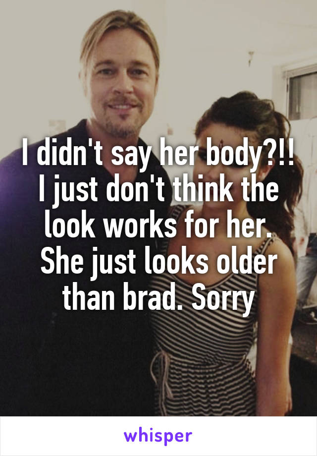 I didn't say her body?!! I just don't think the look works for her. She just looks older than brad. Sorry