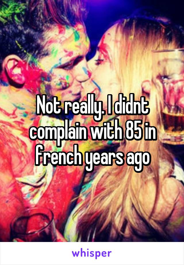 Not really. I didnt complain with 85 in french years ago