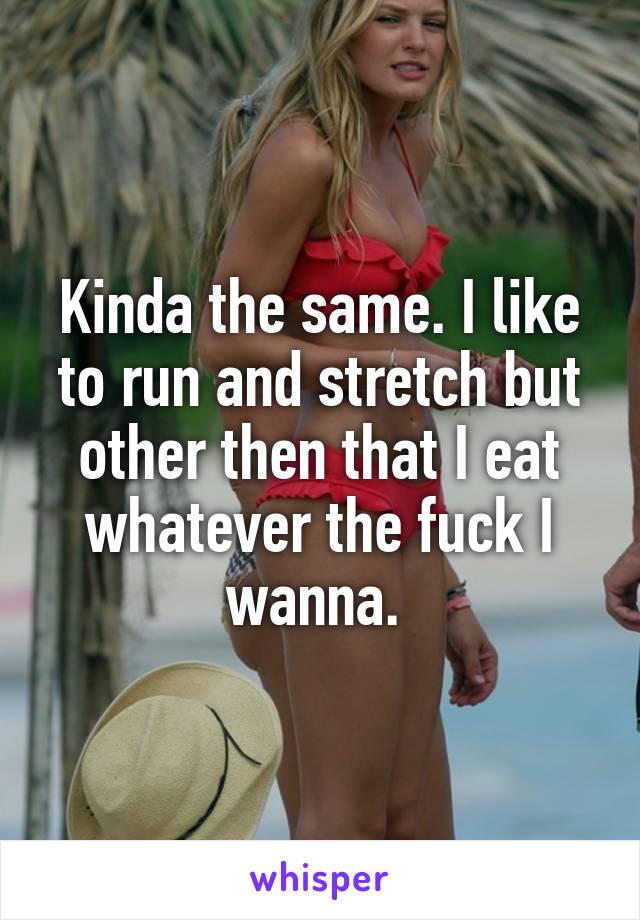 Kinda the same. I like to run and stretch but other then that I eat whatever the fuck I wanna. 