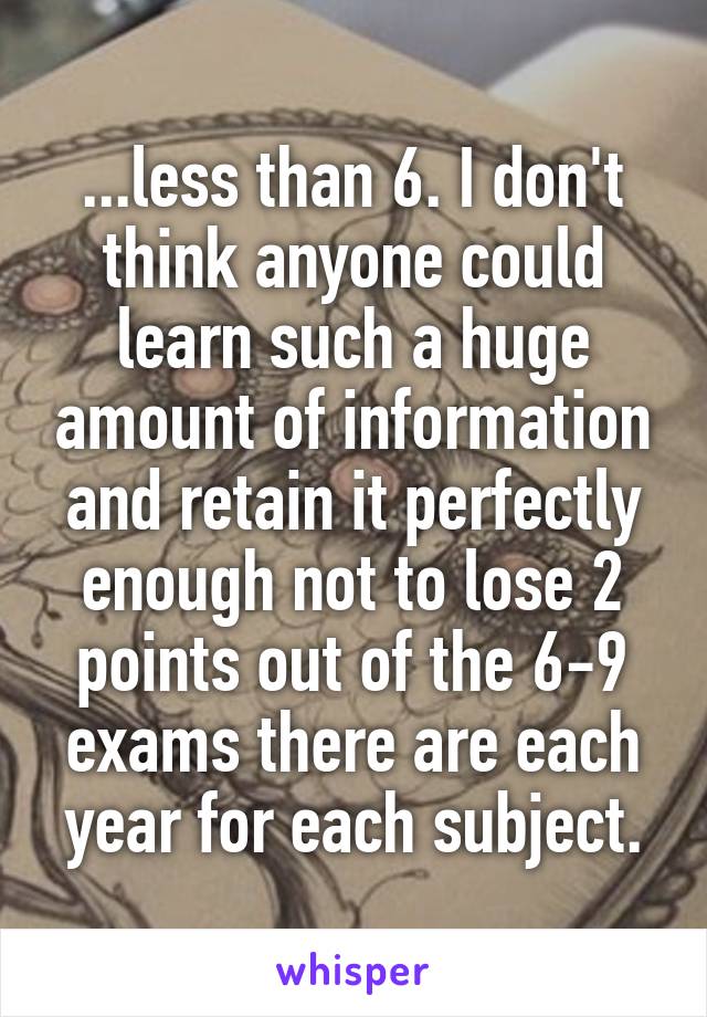 ...less than 6. I don't think anyone could learn such a huge amount of information and retain it perfectly enough not to lose 2 points out of the 6-9 exams there are each year for each subject.