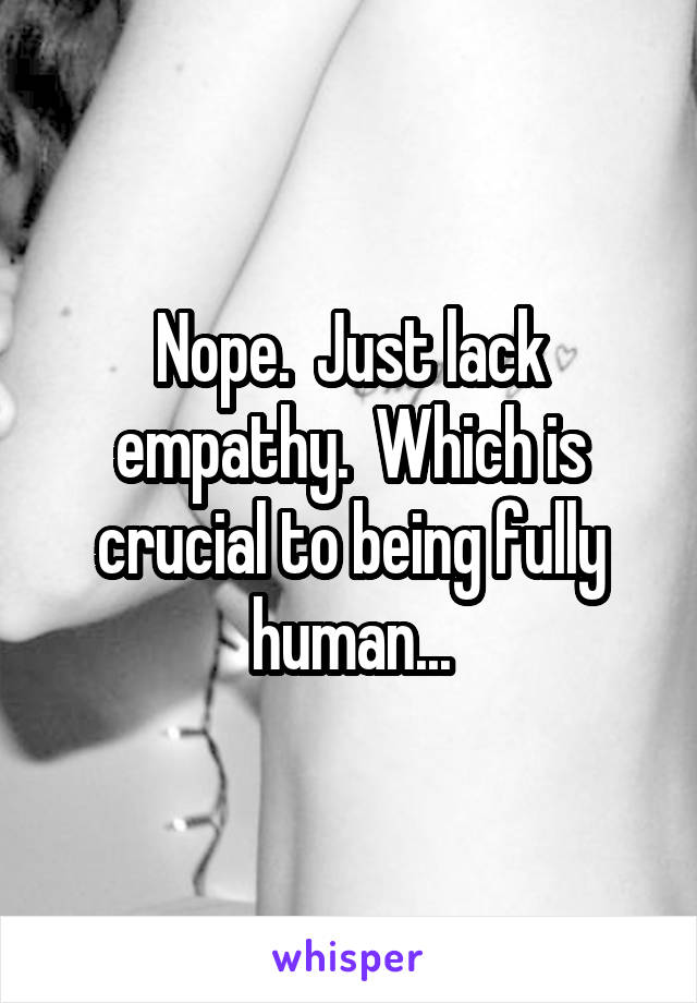 Nope.  Just lack empathy.  Which is crucial to being fully human...