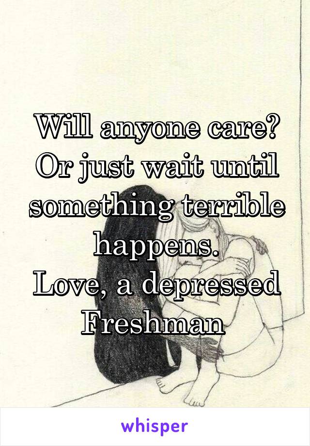 Will anyone care? Or just wait until something terrible happens.
Love, a depressed Freshman 