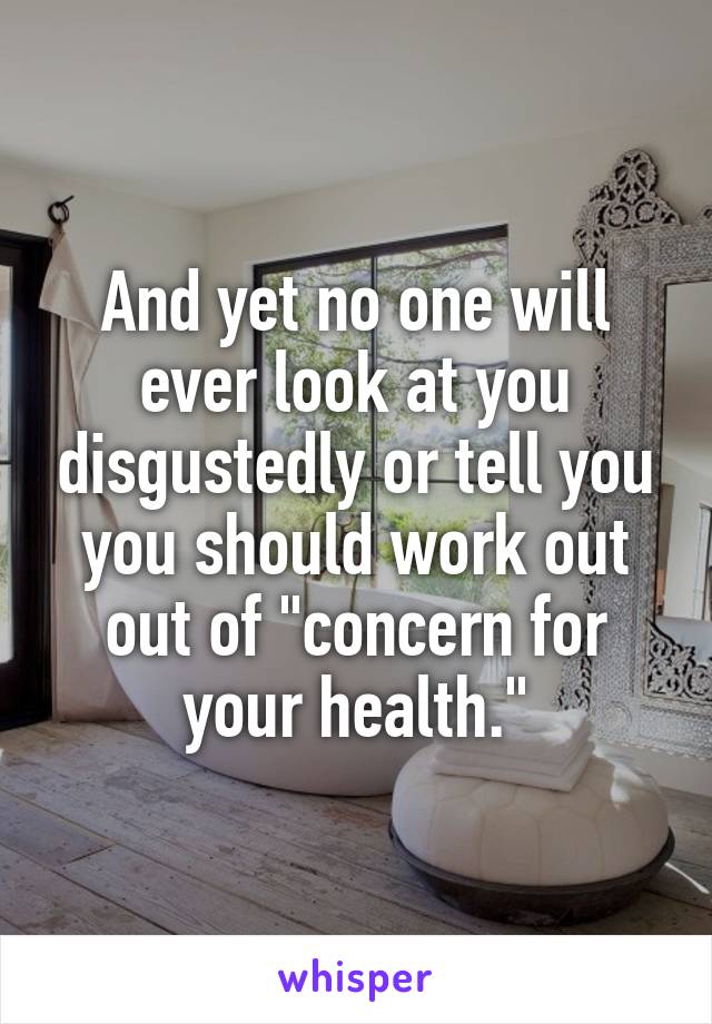 And yet no one will ever look at you disgustedly or tell you you should work out out of "concern for your health."