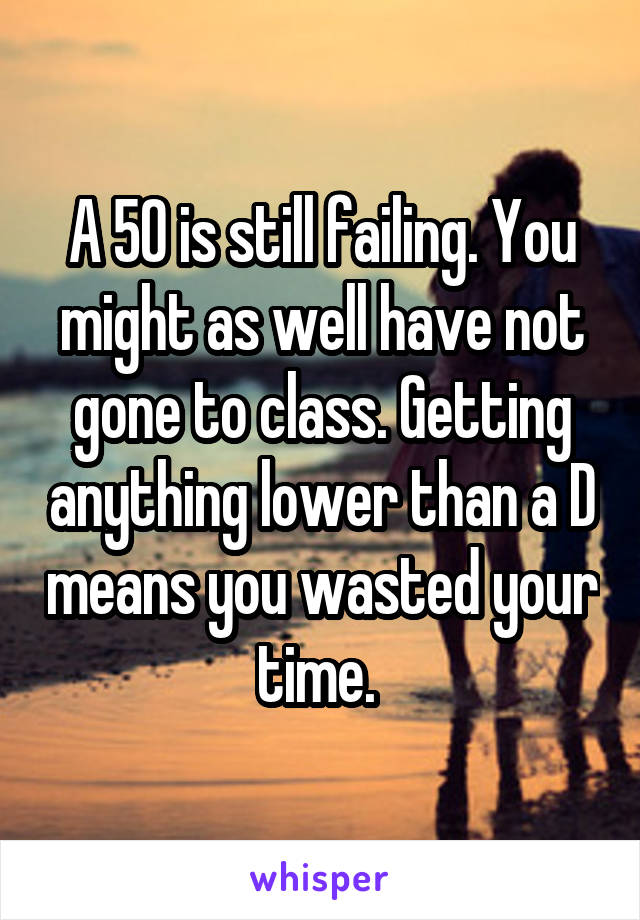 A 50 is still failing. You might as well have not gone to class. Getting anything lower than a D means you wasted your time. 