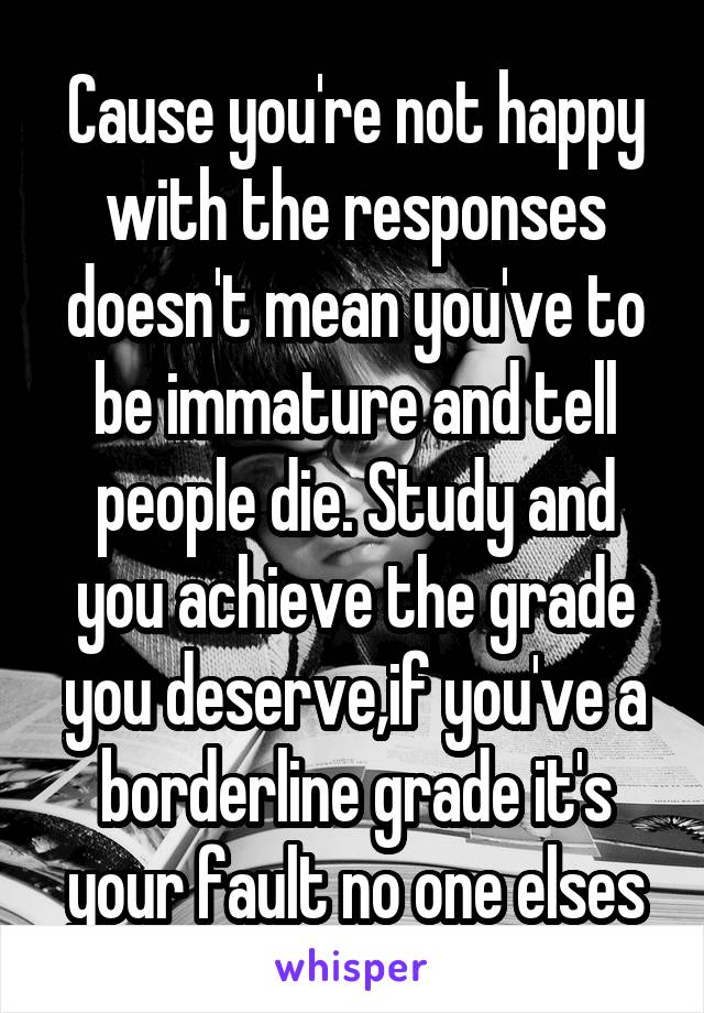 Cause you're not happy with the responses doesn't mean you've to be immature and tell people die. Study and you achieve the grade you deserve,if you've a borderline grade it's your fault no one elses