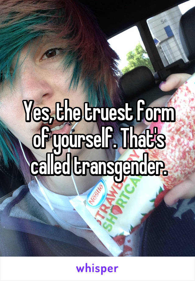 Yes, the truest form of yourself. That's called transgender.