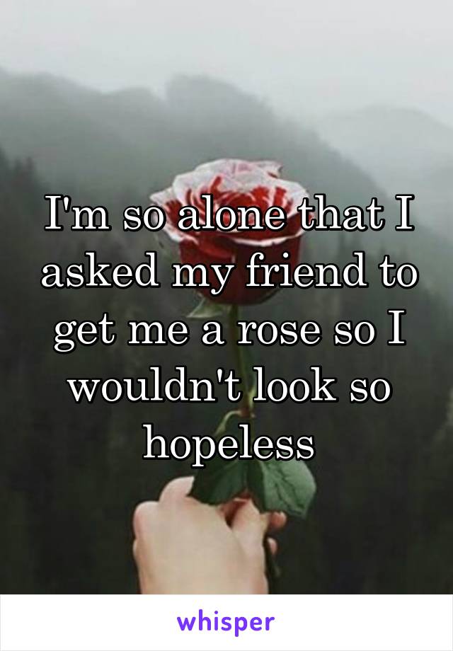 I'm so alone that I asked my friend to get me a rose so I wouldn't look so hopeless