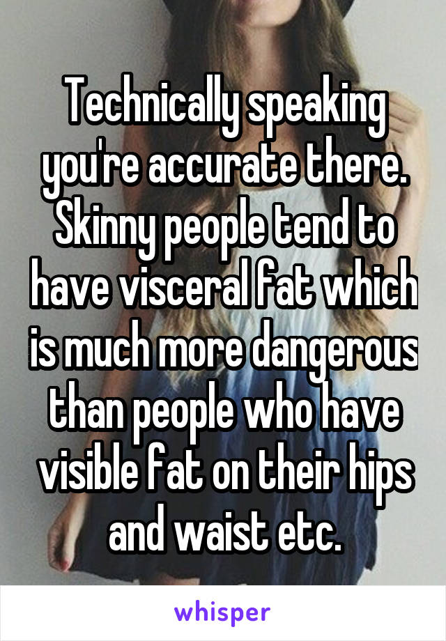 Technically speaking you're accurate there. Skinny people tend to have visceral fat which is much more dangerous than people who have visible fat on their hips and waist etc.