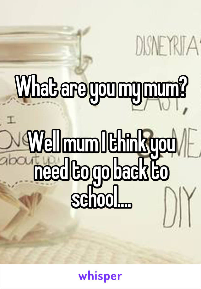 What are you my mum? 
Well mum I think you need to go back to school....