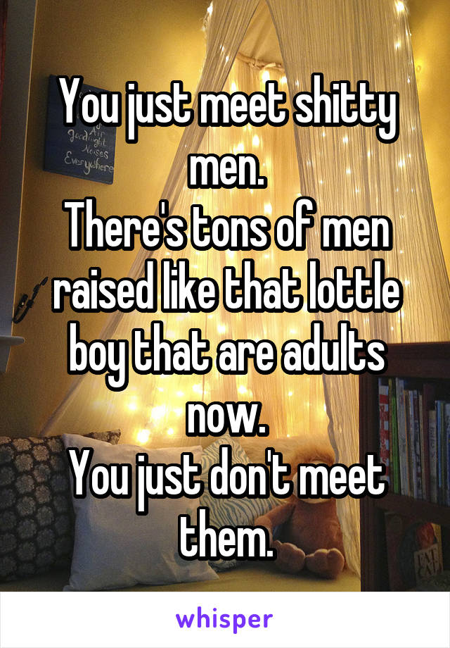 You just meet shitty men.
There's tons of men raised like that lottle boy that are adults now.
You just don't meet them.