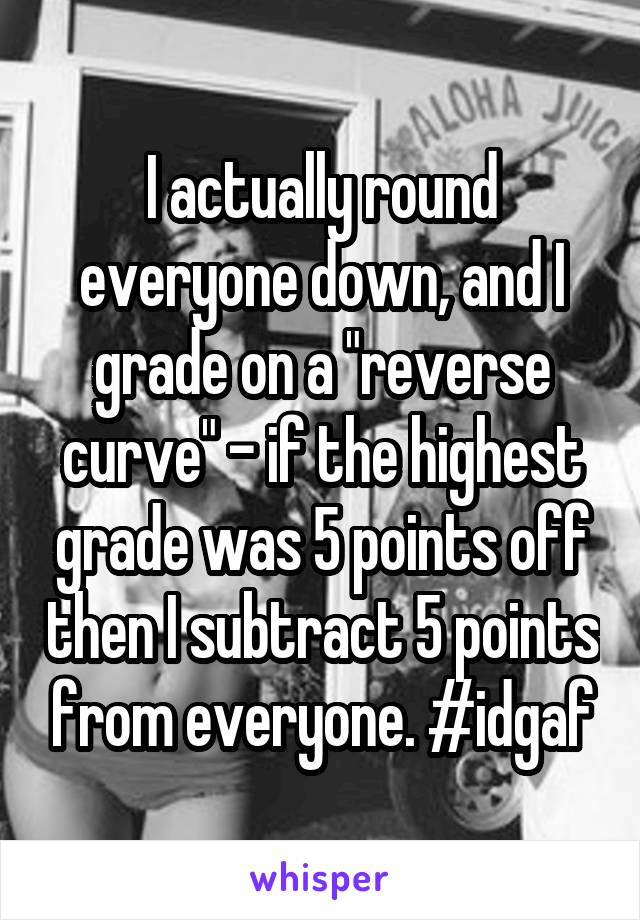 I actually round everyone down, and I grade on a "reverse curve" - if the highest grade was 5 points off then I subtract 5 points from everyone. #idgaf