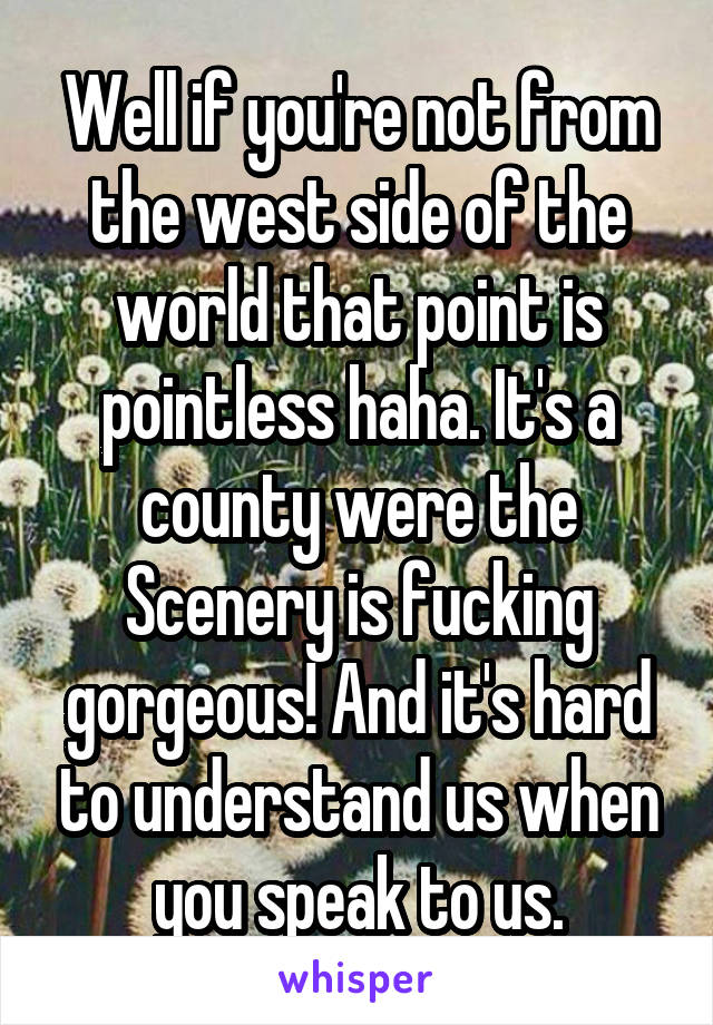 Well if you're not from the west side of the world that point is pointless haha. It's a county were the Scenery is fucking gorgeous! And it's hard to understand us when you speak to us.