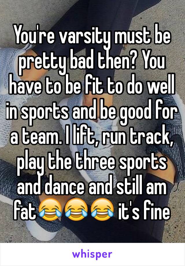 You're varsity must be pretty bad then? You have to be fit to do well in sports and be good for a team. I lift, run track, play the three sports and dance and still am fat😂😂😂 it's fine