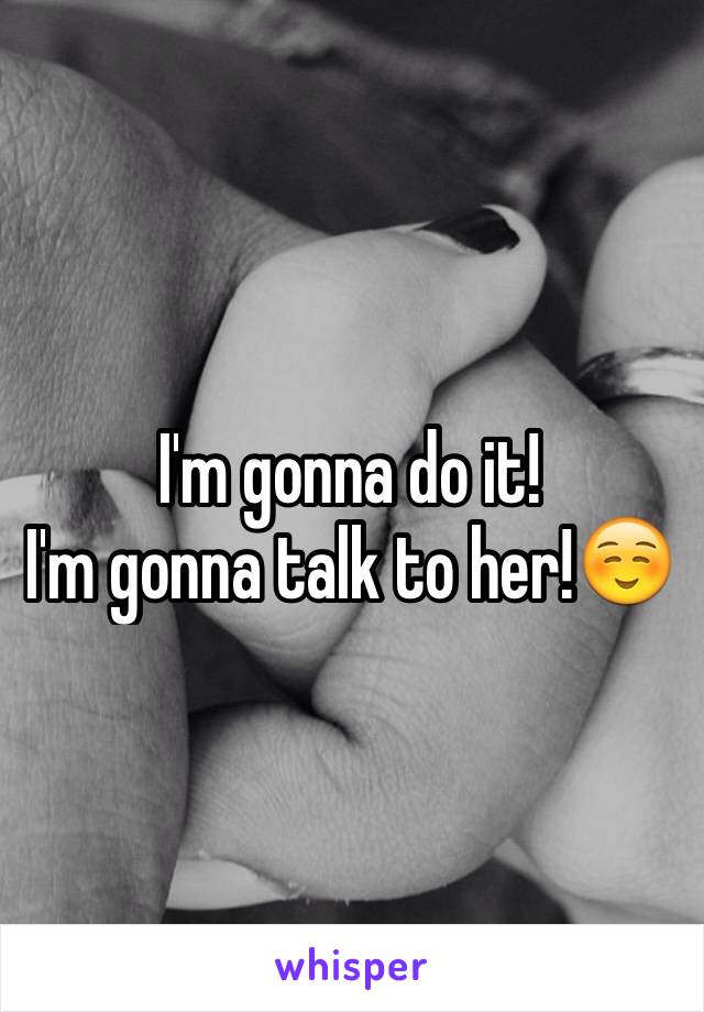 I'm gonna do it! 
I'm gonna talk to her!☺️