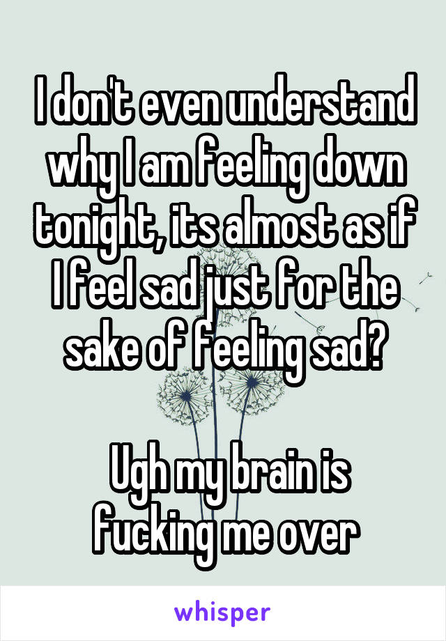 I don't even understand why I am feeling down tonight, its almost as if I feel sad just for the sake of feeling sad?

 Ugh my brain is fucking me over