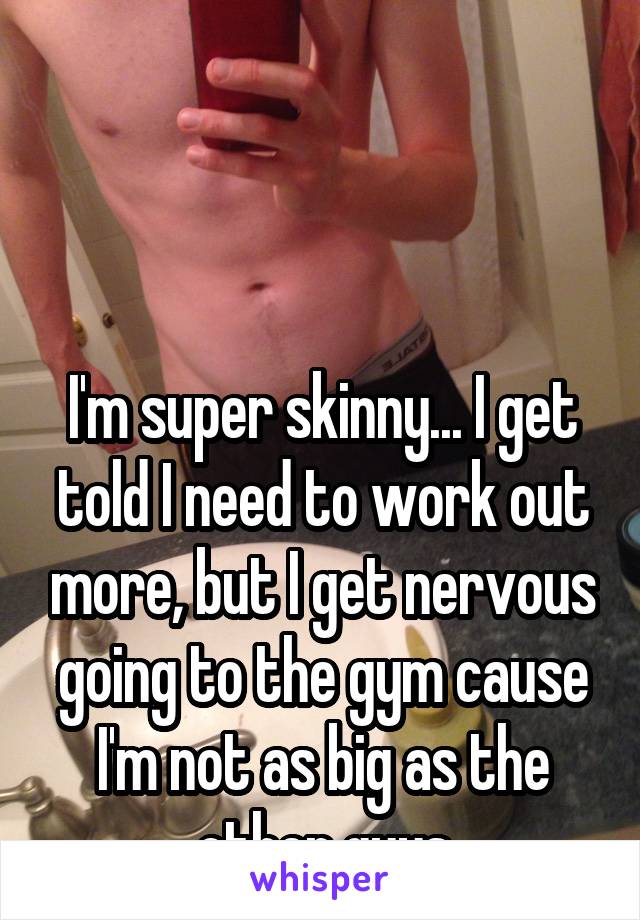 



I'm super skinny... I get told I need to work out more, but I get nervous going to the gym cause I'm not as big as the other guys