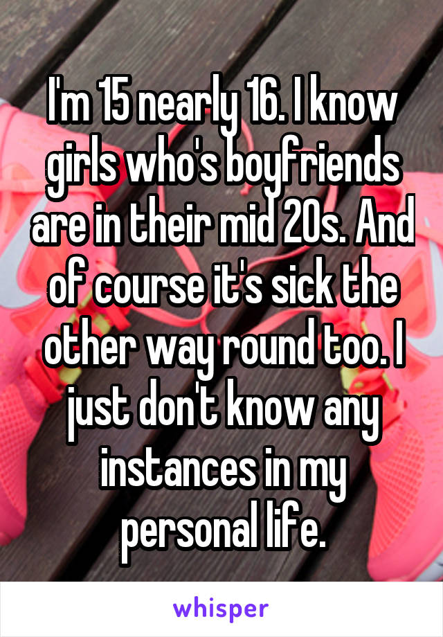 I'm 15 nearly 16. I know girls who's boyfriends are in their mid 20s. And of course it's sick the other way round too. I just don't know any instances in my personal life.