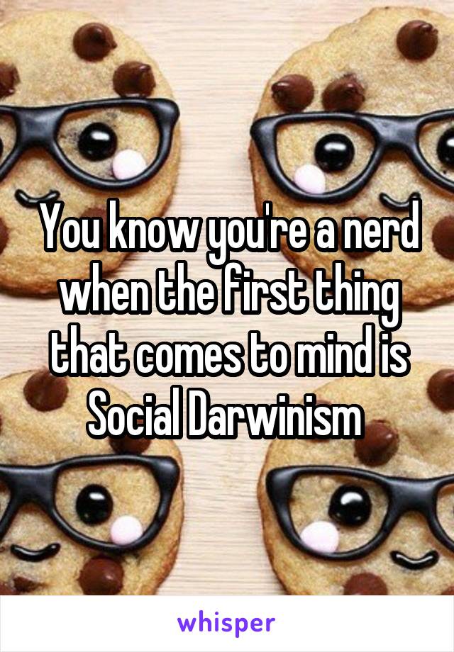 You know you're a nerd when the first thing that comes to mind is Social Darwinism 