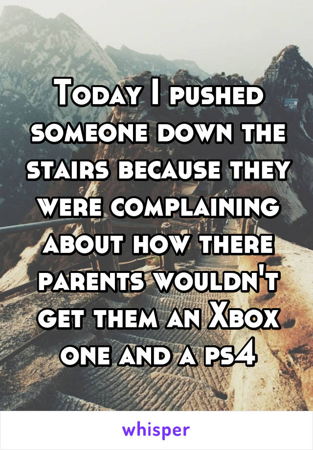 Today I pushed someone down the stairs because they were complaining about how there parents wouldn't get them an Xbox one and a ps4