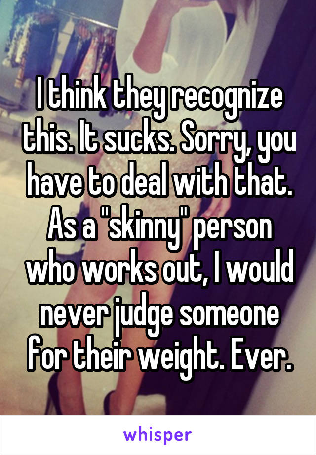 I think they recognize this. It sucks. Sorry, you have to deal with that. As a "skinny" person who works out, I would never judge someone for their weight. Ever.