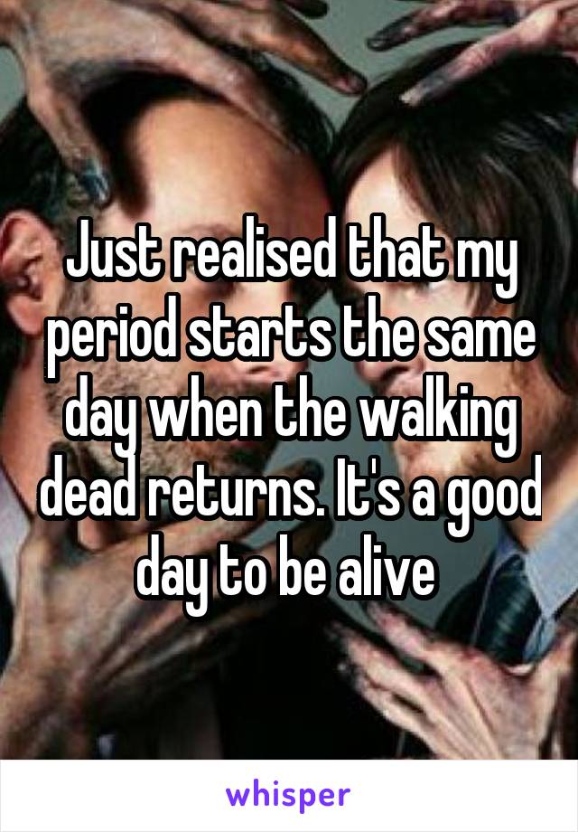 Just realised that my period starts the same day when the walking dead returns. It's a good day to be alive 