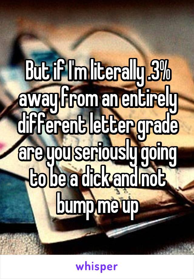 But if I'm literally .3% away from an entirely different letter grade are you seriously going to be a dick and not bump me up
