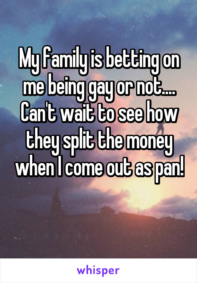 My family is betting on me being gay or not....
Can't wait to see how they split the money when I come out as pan! 
