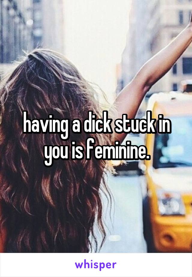 having a dick stuck in you is feminine.